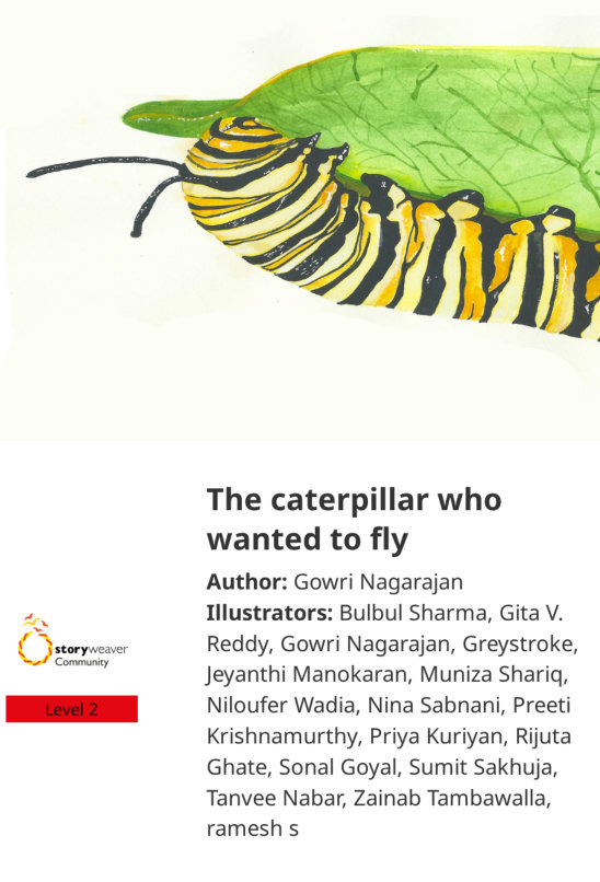 The caterpillar who wanted to fly — illustrated by Bulbul Sharma, Gita V. Reddy, Gowri Nagarajan, Greystroke, Jeyanthi Manokaran, Muniza Shariq, Niloufer Wadia, Nina Sabnani, Preeti Krishnamurthy, Priya Kuriyan, ramesh s, Rijuta Ghate, Sonal Goyal, Sumit Sakhuja, Tanvee Nabar, Zainab Tambawalla