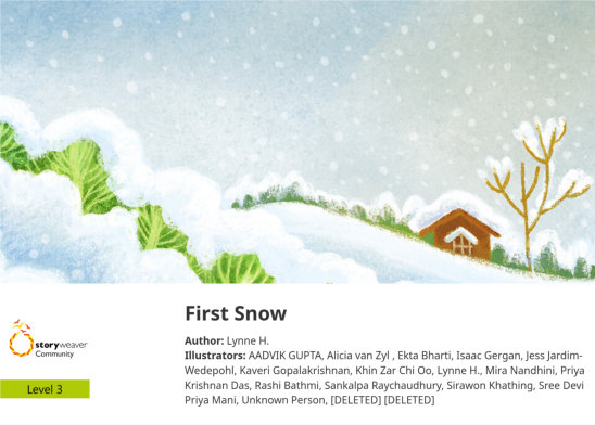 First Snow — illustrated by [DELETED] [DELETED], AADVIK GUPTA, Alicia van Zyl , Ekta Bharti, Isaac Gergan, Jess Jardim-Wedepohl, Kaveri Gopalakrishnan, Khin Zar Chi Oo, Lynne H., Mira Nandhini, Priya Krishnan Das, Rashi Bathmi, Sankalpa Raychaudhury, Sirawon Khathing, Sree Devi Priya Mani, Unknown Person